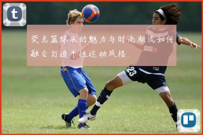 荧光篮球衣的魅力与时尚潮流如何融合打造个性运动风格