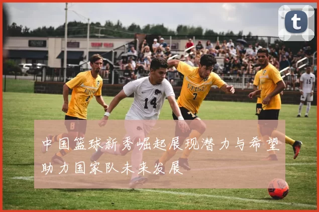 中国篮球新秀崛起展现潜力与希望助力国家队未来发展