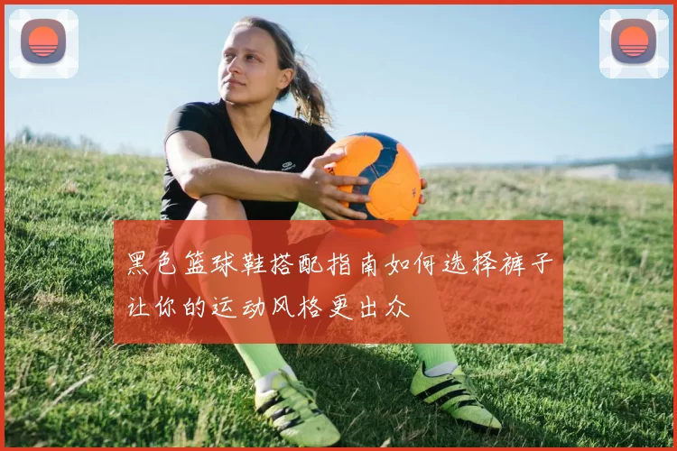 黑色篮球鞋搭配指南如何选择裤子让你的运动风格更出众