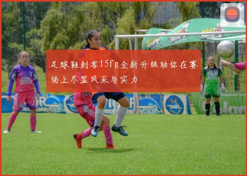 足球鞋刺客15fg全新升级助你在赛场上尽显风采与实力